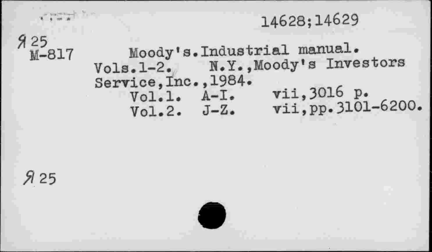 ﻿14628;14629
M-817	Moody*a.Industrial manual.
Vols.1-2. N.Y.,Moody’s Investors Service,Inc.,1984.
Vol.l. A-I.	vii,3O16 p.
Vol.2. J-Z.	vii,pp.3101-6200.
fl 25